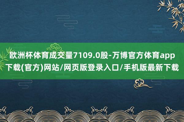 欧洲杯体育成交量7109.0股-万博官方体育app下载(官方)网站/网页版登录入口/手机版最新下载