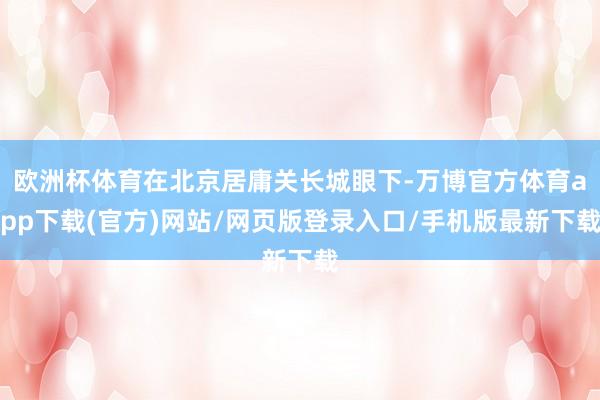 欧洲杯体育在北京居庸关长城眼下-万博官方体育app下载(官方)网站/网页版登录入口/手机版最新下载