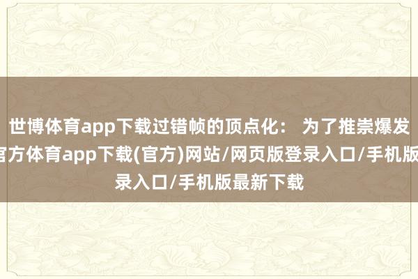 世博体育app下载过错帧的顶点化： 为了推崇爆发力-万博官方体育app下载(官方)网站/网页版登录入口/手机版最新下载