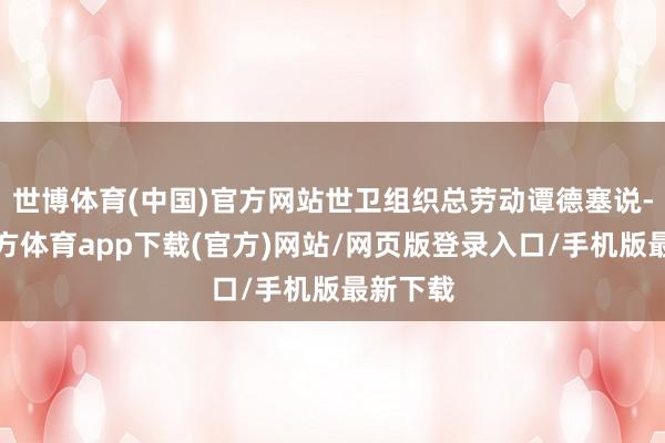 世博体育(中国)官方网站世卫组织总劳动谭德塞说-万博官方体育app下载(官方)网站/网页版登录入口/手机版最新下载
