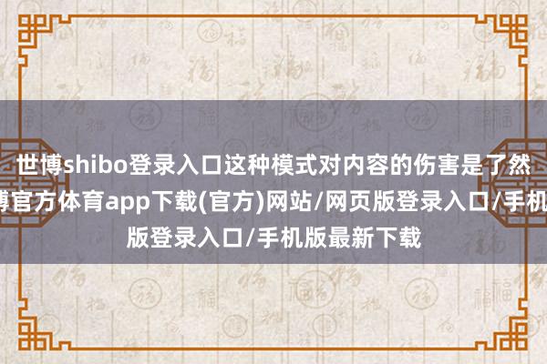 世博shibo登录入口这种模式对内容的伤害是了然于目的-万博官方体育app下载(官方)网站/网页版登录入口/手机版最新下载