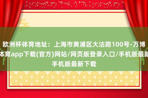 欧洲杯体育地址:上海市黄浦区大沽路100号-万博官方体育app下载(官方)网站/网页版登录入口/手机版最新下载
